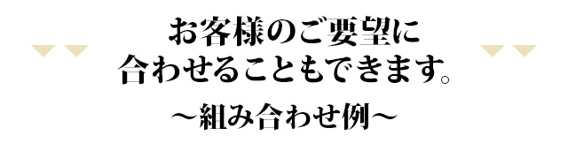 お客様のご要望に合わせることもできます。~組み合わせ例~