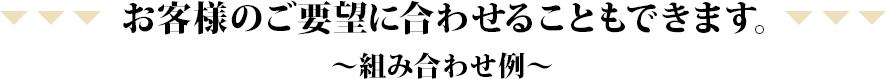 お客様のご要望に合わせることもできます。～組み合わせ例～